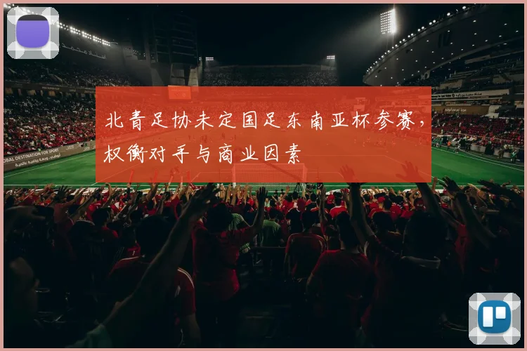 北青足协未定国足东南亚杯参赛，权衡对手与商业因素